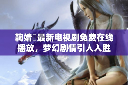 鞠婧祎最新电视剧免费在线播放，梦幻剧情引人入胜