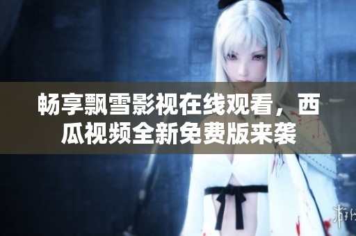 畅享飘雪影视在线观看，西瓜视频全新免费版来袭