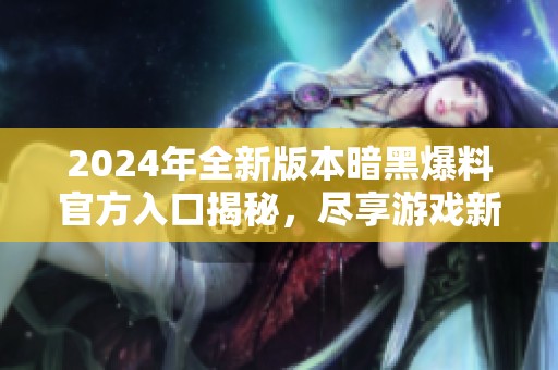 2024年全新版本暗黑爆料官方入口揭秘，尽享游戏新体验