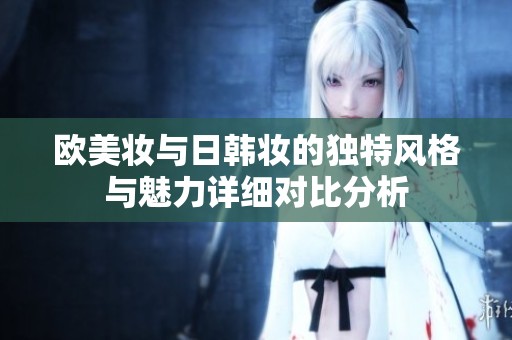 欧美妆与日韩妆的独特风格与魅力详细对比分析