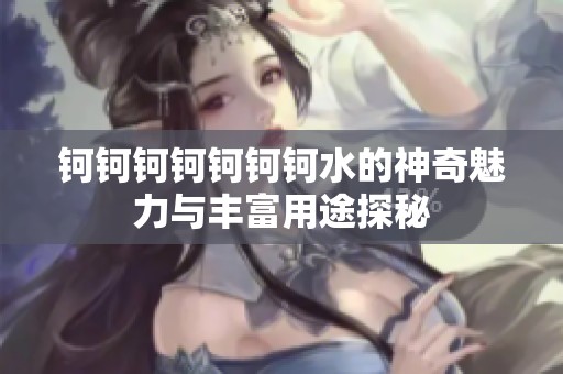 钶钶钶钶钶钶钶水的神奇魅力与丰富用途探秘