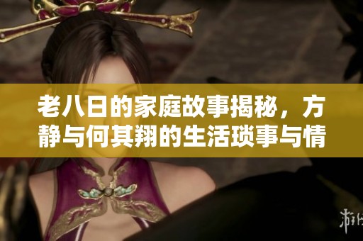 老八日的家庭故事揭秘，方静与何其翔的生活琐事与情感纠葛