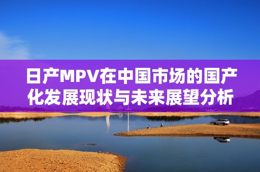 日产MPV在中国市场的国产化发展现状与未来展望分析