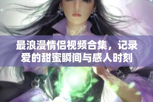 最浪漫情侣视频合集，记录爱的甜蜜瞬间与感人时刻