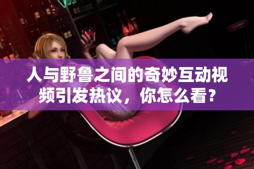 人与野鲁之间的奇妙互动视频引发热议，你怎么看？