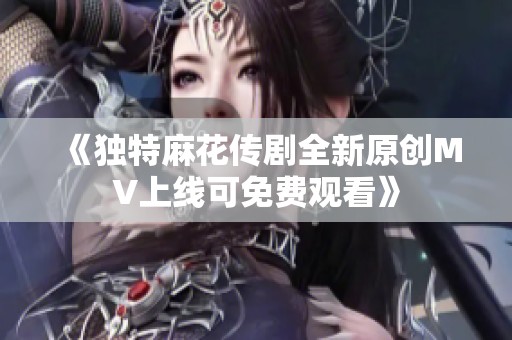 《独特麻花传剧全新原创MV上线可免费观看》
