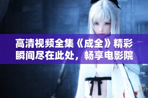 高清视频全集《成全》精彩瞬间尽在此处，畅享电影院般的体验