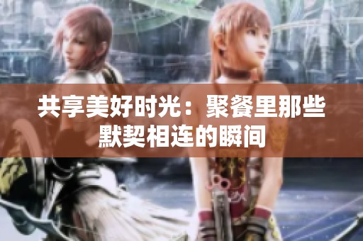 共享美好时光：聚餐里那些默契相连的瞬间