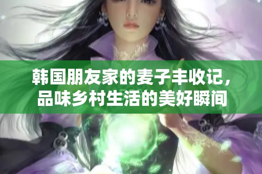 韩国朋友家的麦子丰收记，品味乡村生活的美好瞬间