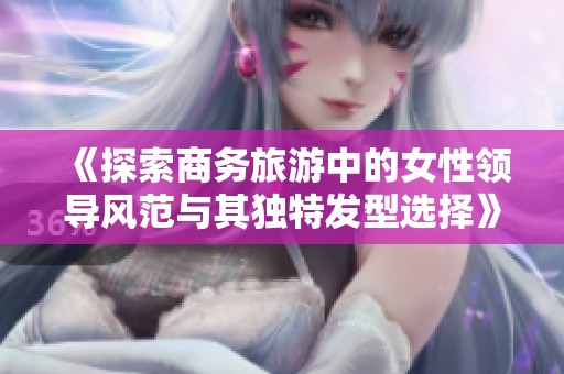 《探索商务旅游中的女性领导风范与其独特发型选择》