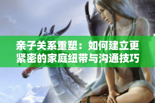 亲子关系重塑：如何建立更紧密的家庭纽带与沟通技巧