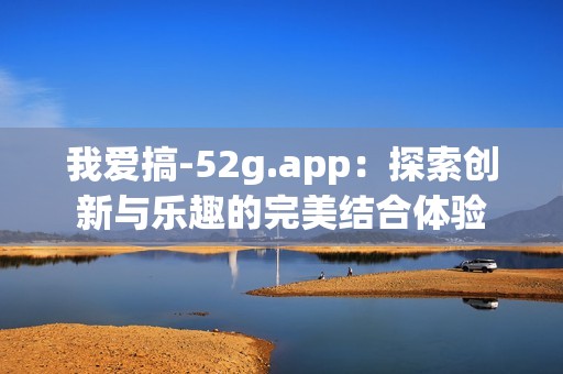 我爱搞-52g.app：探索创新与乐趣的完美结合体验