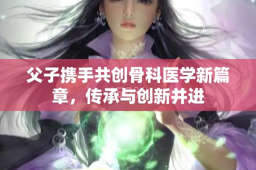 父子携手共创骨科医学新篇章，传承与创新并进