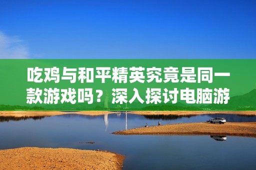 吃鸡与和平精英究竟是同一款游戏吗？深入探讨电脑游戏差异