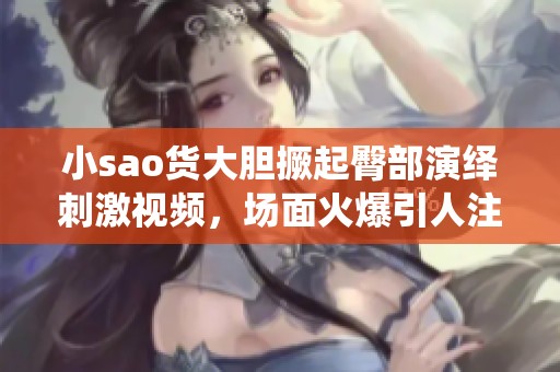 小sao货大胆撅起臀部演绎刺激视频，场面火爆引人注目