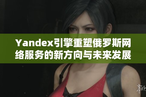 Yandex引擎重塑俄罗斯网络服务的新方向与未来发展