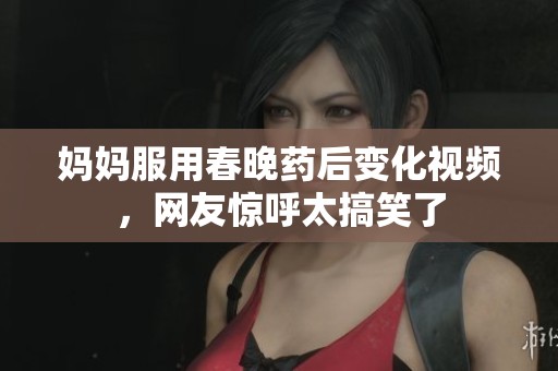妈妈服用春晚药后变化视频，网友惊呼太搞笑了