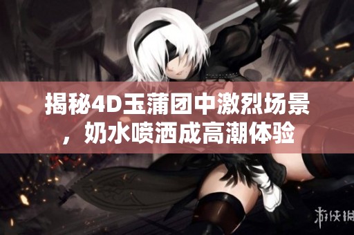 揭秘4D玉蒲团中激烈场景，奶水喷洒成高潮体验