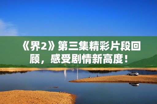 《界2》第三集精彩片段回顾，感受剧情新高度！