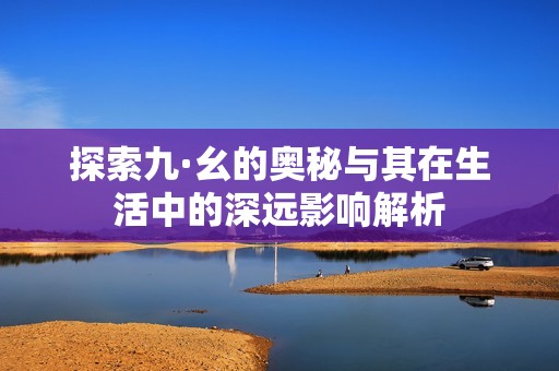 探索九·幺的奥秘与其在生活中的深远影响解析