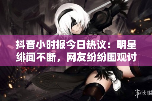 抖音小时报今日热议：明星绯闻不断，网友纷纷围观讨论