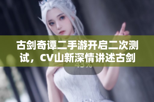 古剑奇谭二手游开启二次测试，CV山新深情讲述古剑情缘故事