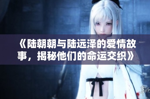 《陆朝朝与陆远泽的爱情故事，揭秘他们的命运交织》