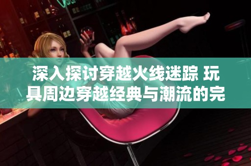 深入探讨穿越火线迷踪 玩具周边穿越经典与潮流的完美结合