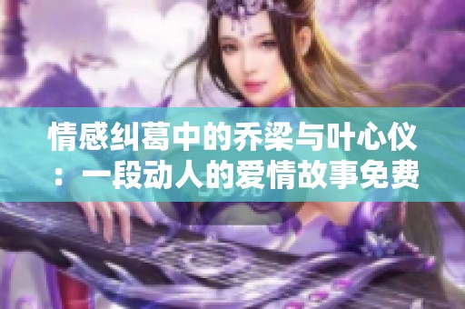 情感纠葛中的乔梁与叶心仪：一段动人的爱情故事免费阅读