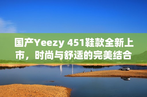 国产Yeezy 451鞋款全新上市，时尚与舒适的完美结合