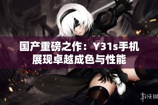 国产重磅之作：Y31s手机展现卓越成色与性能
