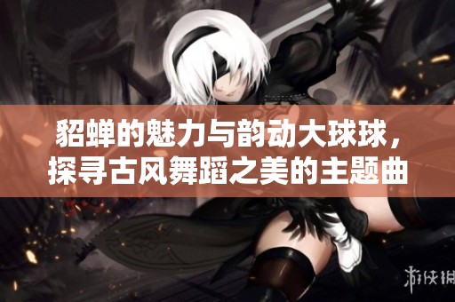 貂蝉的魅力与韵动大球球，探寻古风舞蹈之美的主题曲