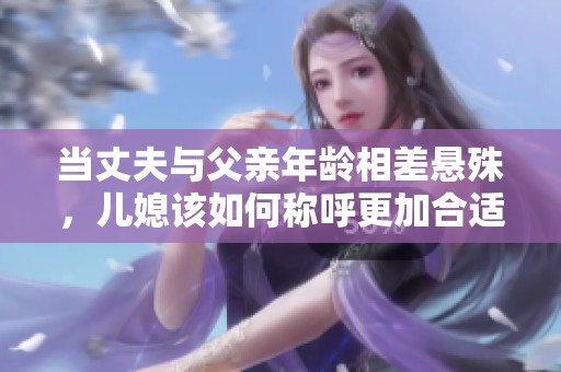 当丈夫与父亲年龄相差悬殊，儿媳该如何称呼更加合适