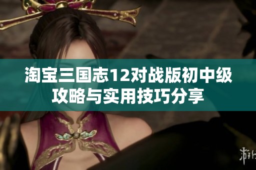 淘宝三国志12对战版初中级攻略与实用技巧分享