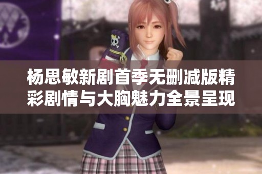 杨思敏新剧首季无删减版精彩剧情与大胸魅力全景呈现