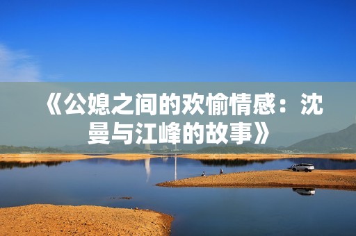 《公媳之间的欢愉情感：沈曼与江峰的故事》
