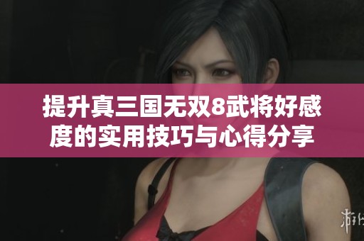 提升真三国无双8武将好感度的实用技巧与心得分享