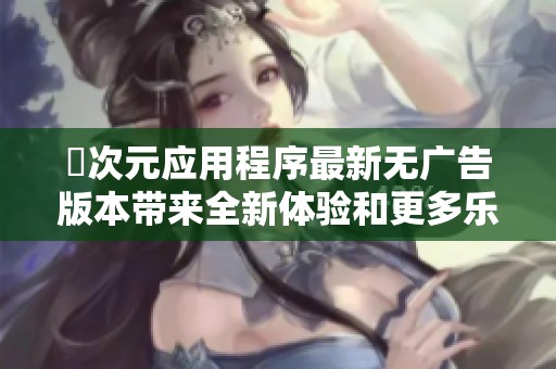 囧次元应用程序最新无广告版本带来全新体验和更多乐趣