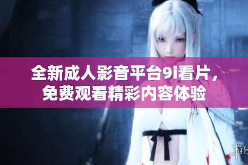 全新成人影音平台9i看片，免费观看精彩内容体验