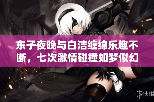 东子夜晚与白洁缠绵乐趣不断，七次激情碰撞如梦似幻