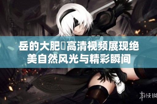 岳的大肥坹高清视频展现绝美自然风光与精彩瞬间