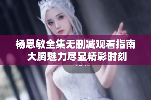 杨思敏全集无删减观看指南 大胸魅力尽显精彩时刻