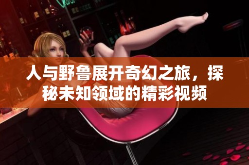 人与野鲁展开奇幻之旅，探秘未知领域的精彩视频