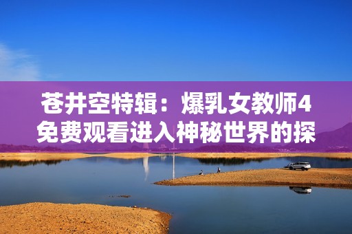 苍井空特辑：爆乳女教师4免费观看进入神秘世界的探险之旅