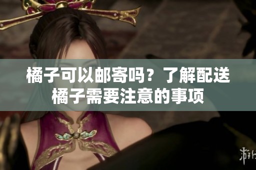 橘子可以邮寄吗？了解配送橘子需要注意的事项
