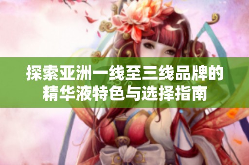 探索亚洲一线至三线品牌的精华液特色与选择指南