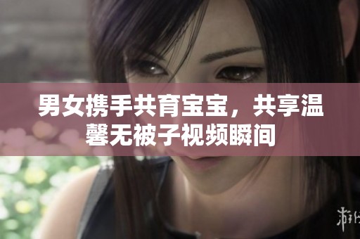 男女携手共育宝宝，共享温馨无被子视频瞬间