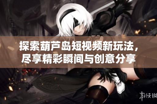 探索葫芦岛短视频新玩法，尽享精彩瞬间与创意分享