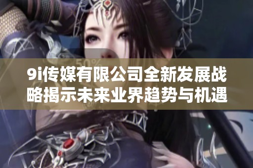 9i传媒有限公司全新发展战略揭示未来业界趋势与机遇