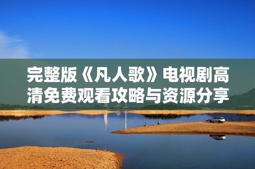 完整版《凡人歌》电视剧高清免费观看攻略与资源分享